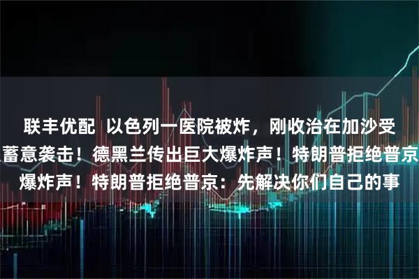 联丰优配 以色列一医院被炸,刚收治在加沙受伤的士兵,伊朗:不是蓄意袭击!德黑兰传出巨大爆炸声!特朗普拒绝普京:先解决你们自己的事