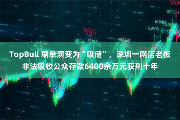 TopBull 刷单演变为“吸储”,深圳一网店老板非法吸收公众存款6400余万元获刑十年