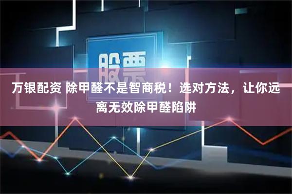 万银配资 除甲醛不是智商税!选对方法,让你远离无效除甲醛陷阱
