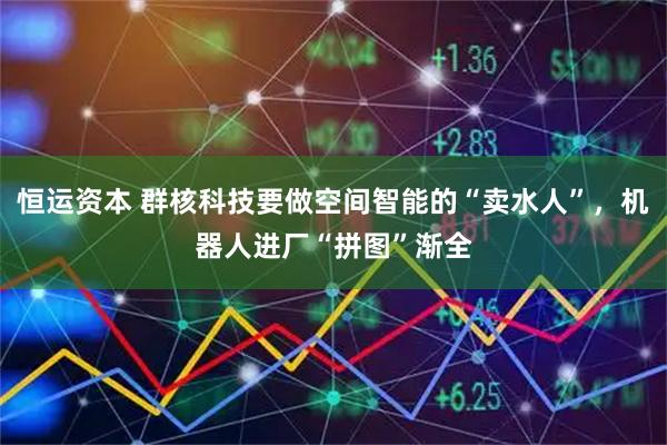 恒运资本 群核科技要做空间智能的“卖水人”,机器人进厂“拼图”渐全