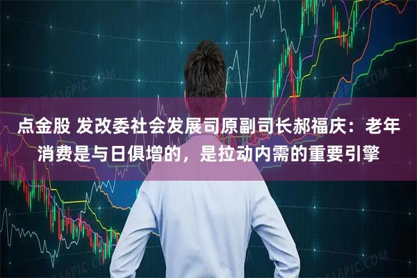 点金股 发改委社会发展司原副司长郝福庆：老年消费是与日俱增的，是拉动内需的重要引擎