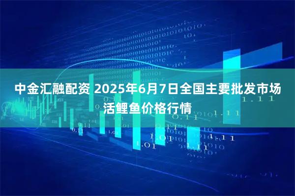 中金汇融配资 2025年6月7日全国主要批发市场活鲤鱼价格行情