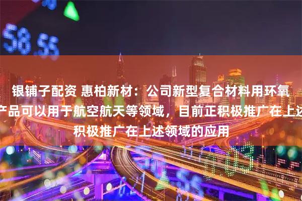 银铺子配资 惠柏新材：公司新型复合材料用环氧树脂的相关产品可以用于航空航天等领域，目前正积极推广在上述领域的应用