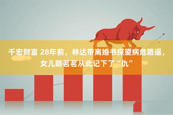 千宏财富 28年前，林达带离婚书探望病危路遥，女儿路茗茗从此记下了“仇”