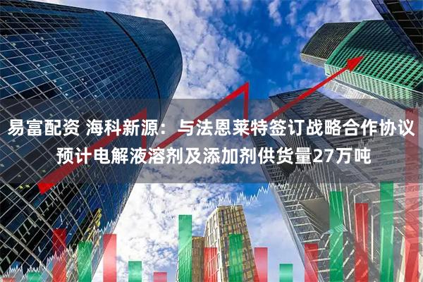 易富配资 海科新源：与法恩莱特签订战略合作协议 预计电解液溶剂及添加剂供货量27万吨