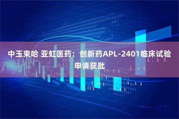 中玉束哈 亚虹医药：创新药APL-2401临床试验申请获批