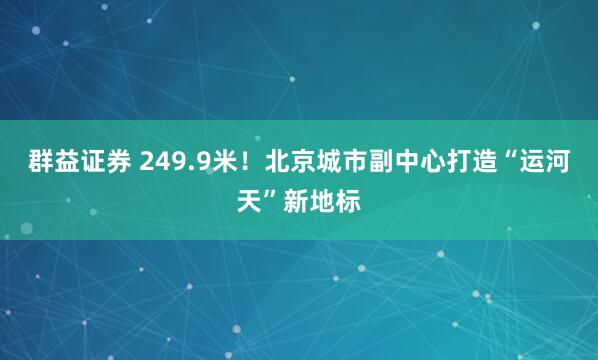 群益证券 249.9米！北京城市副中心打造“运河天”新地标