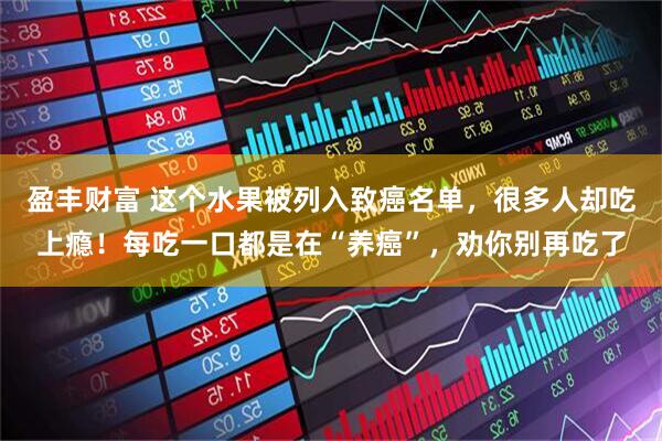 盈丰财富 这个水果被列入致癌名单，很多人却吃上瘾！每吃一口都是在“养癌”，劝你别再吃了